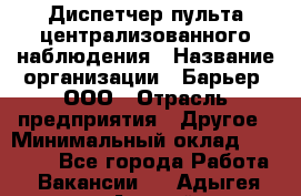 Диспетчер пульта централизованного наблюдения › Название организации ­ Барьер, ООО › Отрасль предприятия ­ Другое › Минимальный оклад ­ 25 000 - Все города Работа » Вакансии   . Адыгея респ.,Адыгейск г.